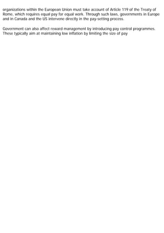 organizations within the European Union must take account of Article 119 of the Treaty of
Rome, which requires equal pay for equal work. Through such laws, governments in Europe
and in Canada and the US intervene directly in the pay-setting process.
Government can also affect reward management by introducing pay control programmes.
These typically aim at maintaining low inflation by limiting the size of pay
 