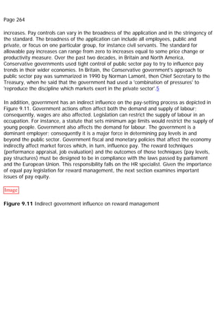 Page 264
increases. Pay controls can vary in the broadness of the application and in the stringency of
the standard. The broadness of the application can include all employees, public and
private, or focus on one particular group, for instance civil servants. The standard for
allowable pay increases can range from zero to increases equal to some price change or
productivity measure. Over the past two decades, in Britain and North America,
Conservative governments used tight control of public sector pay to try to influence pay
trends in their wider economies. In Britain, the Conservative government's approach to
public sector pay was summarized in 1990 by Norman Lamont, then Chief Secretary to the
Treasury, when he said that the government had used a 'combination of pressures' to
'reproduce the discipline which markets exert in the private sector'.5
In addition, government has an indirect influence on the pay-setting process as depicted in
Figure 9.11. Government actions often affect both the demand and supply of labour;
consequently, wages are also affected. Legislation can restrict the supply of labour in an
occupation. For instance, a statute that sets minimum age limits would restrict the supply of
young people. Government also affects the demand for labour. The government is a
dominant employer; consequently it is a major force in determining pay levels in and
beyond the public sector. Government fiscal and monetary policies that affect the economy
indirectly affect market forces which, in turn, influence pay. The reward techniques
(performance appraisal, job evaluation) and the outcomes of those techniques (pay levels,
pay structures) must be designed to be in compliance with the laws passed by parliament
and the European Union. This responsibility falls on the HR specialist. Given the importance
of equal pay legislation for reward management, the next section examines important
issues of pay equity.
Image
Figure 9.11 Indirect government influence on reward management
 