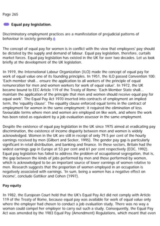 Page 265
Equal pay legislation.
Discriminatory employment practices are a manifestation of prejudicial patterns of
behaviour in society generally.6
The concept of equal pay for women is in conflict with the view that employees' pay should
be dictated by the supply and demand of labour. Equal pay legislation, therefore, curtails
market forces. Equal pay legislation has existed in the UK for over two decades. Let us look
briefly at the development of the UK legislation.
In 1919, the International Labour Organization (ILO) made the concept of equal pay for
work of equal value one of its founding principles. In 1951, the ILO passed Convention 100:
'Each member shall... ensure the application to all workers of the principle of equal
remuneration for men and women workers for work of equal value'. In 1972, the UK
became bound to EEC Article 119 of the Treaty of Rome: 'Each Member State shall...
maintain the application of the principle that men and women should receive equal pay for
equal work'. The Equal Pay Act 1970 inserted into contracts of employment an implied
term, the 'equality clause'. The equality clause enforced equal terms in the contract of
employment for women in the same employment; it required the elimination of less
favourable terms where men and women are employed on like work, and where the work
has been rated as equivalent by a job evaluation assessor in the same employment.
Despite the existence of equal pay legislation in the UK since 1975 aimed at eradicating pay
discrimination, the existence of income disparity between men and women is widely
acknowledged. Women in the UK are still in receipt of only 79.5 per cent of the hourly
earnings received by men (Gilbert and Secker, 1995). The gender pay gap is particularly
significant in retail distribution, and banking and finance. In these sectors, Britain had the
widest earnings gap in Europe at 53 per cent and 61 per cent respectively (EOC, 1992).
Equal pay legislation has failed to address the problem of occupational segregation, that is,
the gap between the kinds of jobs performed by men and those performed by women,
which is acknowledged to be an important source of lower earnings of women relative to
men. Research suggests that the proportion of women employed in an occupation is
negatively associated with earnings. 'In sum, being a women has a negative effect on
income', conclude Gattiker and Cohen (1997).
Pay equity
In 1982, the European Court held that the UK's Equal Pay Act did not comply with Article
119 of the Treaty of Rome, because equal pay was available for work of equal value only
where the employer had chosen to conduct a job evaluation study. There was no way a
woman could compel her employer to carry out such a study. Consequently, the Equal Pay
Act was amended by the 1983 Equal Pay (Amendment) Regulations, which meant that even
 