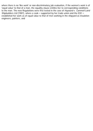 where there is no 'like work' or non-discriminatory job evaluation, if the women's work is of
'equal value' to that of a man, the equality clause entitles her to corresponding conditions
to the man. The new Regulations were first tested in the case of Hayward v. Cammell Laird
Shipbuilders Ltd (1987), where a cook – supported by her trade union and the EOC –
established her work as of equal value to that of men working in the shipyard as insulation
engineers, painters, and
 