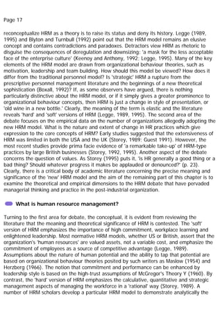 Page 17
reconceptualize HRM as a theory is to raise its status and deny its history. Legge (1989,
1995) and Blyton and Turnbull (1992) point out that the HRM model remains an elusive
concept and contains contradictions and paradoxes. Detractors view HRM as rhetoric to
disguise the consequences of deregulation and downsizing: 'a mask for the less acceptable
face of the enterprise culture' (Keenoy and Anthony, 1992; Legge, 1995). Many of the key
elements of the HRM model are drawn from organizational behaviour theories, such as
motivation, leadership and team building. How should this model be viewed? How does it
differ from the traditional personnel model? Is 'strategic' HRM a rupture from the
prescriptive personnel management literature and the beginnings of a new theoretical
sophistication (Boxall, 1992)? If, as some observers have argued, there is nothing
particularly distinctive about the HRM model, or if it simply gives a greater prominence to
organizational behaviour concepts, then HRM is just a change in style of presentation, or
'old wine in a new bottle.' Clearly, the meaning of the term is elastic and the literature
reveals 'hard' and 'soft' versions of HRM (Legge, 1989, 1995). The second area of the
debate focuses on the empirical data on the number of organizations allegedly adopting the
new HRM model. What is the nature and extent of change in HR practices which give
expression to the core concepts of HRM? Early studies suggested that the extensiveness of
HRM was limited in both the USA and the UK (Storey, 1989; Guest 1991). However, the
most recent studies provide prima facie evidence of 'a remarkable take-up' of HRM-type
practices by large British businesses (Storey, 1992, 1995). Another aspect of the debate
concerns the question of values. As Storey (1995) puts it, 'is HR generally a good thing or a
bad thing? Should whatever progress it makes be applauded or denounced?' (p. 23).
Clearly, there is a critical body of academic literature concerning the precise meaning and
significance of the 'new' HRM model and the aim of the remaining part of this chapter is to
examine the theoretical and empirical dimensions to the HRM debate that have pervaded
managerial thinking and practice in the post-industrial organization.
What is human resource management?
Turning to the first area for debate, the conceptual, it is evident from reviewing the
literature that the meaning and theoretical significance of HRM is contested. The 'soft'
version of HRM emphasizes the importance of high commitment, workplace learning and
enlightened leadership. Most normative HRM models, whether US or British, assert that the
organization's 'human resources' are valued assets, not a variable cost, and emphasize the
commitment of employees as a source of competitive advantage (Legge, 1989).
Assumptions about the nature of human potential and the ability to tap that potential are
based on organizational behaviour theories posited by such writers as Maslow (1954) and
Herzberg (1966). The notion that commitment and performance can be enhanced by
leadership style is based on the high-trust assumptions of McGregor's Theory Y (1960). By
contrast, the 'hard' version of HRM emphasizes the calculative, quantitative and strategic
management aspects of managing the workforce in a 'rational' way (Storey, 1989). A
number of HRM scholars develop a particular HRM model to demonstrate analytically the
 