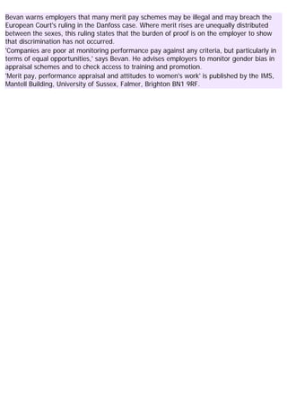 Bevan warns employers that many merit pay schemes may be illegal and may breach the
European Court's ruling in the Danfoss case. Where merit rises are unequally distributed
between the sexes, this ruling states that the burden of proof is on the employer to show
that discrimination has not occurred.
'Companies are poor at monitoring performance pay against any criteria, but particularly in
terms of equal opportunities,' says Bevan. He advises employers to monitor gender bias in
appraisal schemes and to check access to training and promotion.
'Merit pay, performance appraisal and attitudes to women's work' is published by the IMS,
Mantell Building, University of Sussex, Falmer, Brighton BN1 9RF.
 