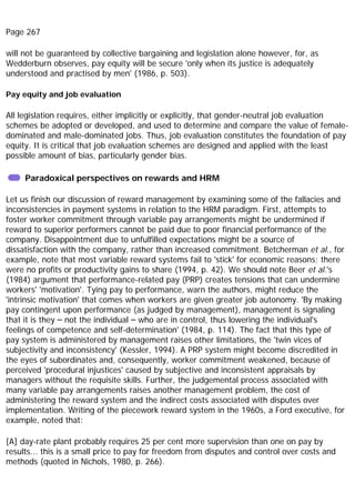 Page 267
will not be guaranteed by collective bargaining and legislation alone however, for, as
Wedderburn observes, pay equity will be secure 'only when its justice is adequately
understood and practised by men' (1986, p. 503).
Pay equity and job evaluation
All legislation requires, either implicitly or explicitly, that gender-neutral job evaluation
schemes be adopted or developed, and used to determine and compare the value of female-
dominated and male-dominated jobs. Thus, job evaluation constitutes the foundation of pay
equity. It is critical that job evaluation schemes are designed and applied with the least
possible amount of bias, particularly gender bias.
Paradoxical perspectives on rewards and HRM
Let us finish our discussion of reward management by examining some of the fallacies and
inconsistencies in payment systems in relation to the HRM paradigm. First, attempts to
foster worker commitment through variable pay arrangements might be undermined if
reward to superior performers cannot be paid due to poor financial performance of the
company. Disappointment due to unfulfilled expectations might be a source of
dissatisfaction with the company, rather than increased commitment. Betcherman et al., for
example, note that most variable reward systems fail to 'stick' for economic reasons; there
were no profits or productivity gains to share (1994, p. 42). We should note Beer et al.'s
(1984) argument that performance-related pay (PRP) creates tensions that can undermine
workers' 'motivation'. Tying pay to performance, warn the authors, might reduce the
'intrinsic motivation' that comes when workers are given greater job autonomy. 'By making
pay contingent upon performance (as judged by management), management is signaling
that it is they – not the individual – who are in control, thus lowering the individual's
feelings of competence and self-determination' (1984, p. 114). The fact that this type of
pay system is administered by management raises other limitations, the 'twin vices of
subjectivity and inconsistency' (Kessler, 1994). A PRP system might become discredited in
the eyes of subordinates and, consequently, worker commitment weakened, because of
perceived 'procedural injustices' caused by subjective and inconsistent appraisals by
managers without the requisite skills. Further, the judgemental process associated with
many variable pay arrangements raises another management problem, the cost of
administering the reward system and the indirect costs associated with disputes over
implementation. Writing of the piecework reward system in the 1960s, a Ford executive, for
example, noted that:
[A] day-rate plant probably requires 25 per cent more supervision than one on pay by
results... this is a small price to pay for freedom from disputes and control over costs and
methods (quoted in Nichols, 1980, p. 266).
 