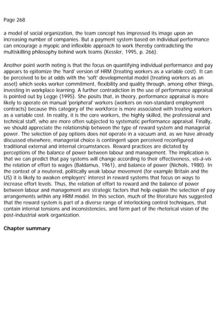 Page 268
a model of social organization, the team concept has impressed its image upon an
increasing number of companies. But a payment system based on individual performance
can encourage a myopic and inflexible approach to work thereby contradicting the
multiskilling philosophy behind work teams (Kessler, 1995, p. 266).
Another point worth noting is that the focus on quantifying individual performance and pay
appears to epitomize the 'hard' version of HRM (treating workers as a variable cost). It can
be perceived to be at odds with the 'soft' developmental model (treating workers as an
asset) which seeks worker commitment, flexibility and quality through, among other things,
investing in workplace learning. A further contradiction in the use of performance appraisal
is pointed out by Legge (1995). She posits that, in theory, performance appraisal is more
likely to operate on manual 'peripheral' workers (workers on non-standard employment
contracts) because this category of the workforce is more associated with treating workers
as a variable cost. In reality, it is the core workers, the highly skilled, the professional and
technical staff, who are more often subjected to systematic performance appraisal. Finally,
we should appreciate the relationship between the type of reward system and managerial
power. The selection of pay options does not operate in a vacuum and, as we have already
discussed elsewhere, managerial choice is contingent upon perceived reconfigured
traditional external and internal circumstances. Reward practices are dictated by
perceptions of the balance of power between labour and management. The implication is
that we can predict that pay systems will change according to their effectiveness, vis-à-vis
the relation of effort to wages (Baldamus, 1961), and balance of power (Nichols, 1980). In
the context of a neutered, politically weak labour movement (for example Britain and the
US) it is likely to awaken employers' interest in reward systems that focus on ways to
increase effort levels. Thus, the relation of effort to reward and the balance of power
between labour and management are strategic factors that help explain the selection of pay
arrangements within any HRM model. In this section, much of the literature has suggested
that the reward system is part of a diverse range of interlocking control techniques, that
contain internal tensions and inconsistencies, and form part of the rhetorical vision of the
post-industrial work organization.
Chapter summary
 