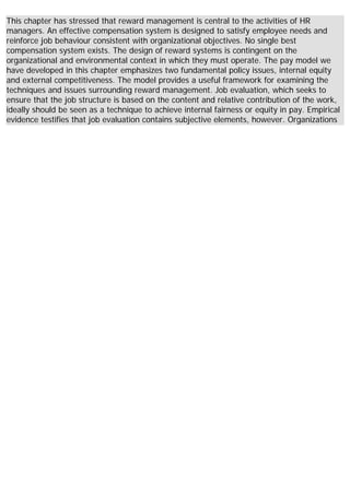 This chapter has stressed that reward management is central to the activities of HR
managers. An effective compensation system is designed to satisfy employee needs and
reinforce job behaviour consistent with organizational objectives. No single best
compensation system exists. The design of reward systems is contingent on the
organizational and environmental context in which they must operate. The pay model we
have developed in this chapter emphasizes two fundamental policy issues, internal equity
and external competitiveness. The model provides a useful framework for examining the
techniques and issues surrounding reward management. Job evaluation, which seeks to
ensure that the job structure is based on the content and relative contribution of the work,
ideally should be seen as a technique to achieve internal fairness or equity in pay. Empirical
evidence testifies that job evaluation contains subjective elements, however. Organizations
 