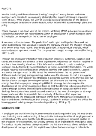 Page 276
ture for training and the existence of training 'champions' among leaders and senior
managers who contribute to a company philosophy that supports training in espoused
terms at least. While crucial, this view of strategy places great reliance on the ability of
senior managers to deliberate on the factors, which include HRD action through plans and
policy.
This is however a top-down view of the process. Mintzberg (1987, p.66) provides a view of
strategy making which can foster learning within an organization if senior managers allow
it. Strategies can emerge from the actions of employees.
A salesman visits a customer. The product isn't quite right, and together they work out
some modifications. The salesman returns to the company and puts the changes through;
after two or three more rounds, they finally get it right. A new product emerges, which
eventually opens up a new market. The company has changed strategic course (Mintzberg,
1987, p. 68).
Through the employees' interaction with production processes, customers, suppliers and
clients, both internal and external to their organization, employees can monitor, respond to
and learn from evolving situations. If the information can flow to create knowledge,
strategies can be formed by such interactions as well as deliberately formulated. The whole
process requires the reconciliation of emergent learning with deliberate control. Leaders
and senior managers must be able to use the tension between the two processes of
deliberate and emerging strategy making, and resolve the dilemma, to craft a strategy for
the real world. If they can only see strategies in deliberate planning terms they not only run
the risk of such strategies becoming unrealized, but also waste the learning that can
emerge from their employees. Integrating HRD into strategy therefore requires the
development of the senior management team so that the dilemma to be resolved between
control through planning and emergent learning becomes an acceptable form of their
thinking. Recent years have seen increased attention to the view of managers as strategic
learners who are able to appreciate the complexity of the issues that impact on
organizations and the groups and individuals within them. Managers are encouraged to
debate and discuss the key issues that emerge, set them in a wider context and utilize the
learning gained to bring competitive advantage (Grundy, 1994, p. 5).
Establishing HRD
If employees are worth investing in, some consideration is required of why this may be the
case, including some understanding of the potential that may lie within all employees and a
consideration of the work that they do. Discussion of an employee's potential, and his or
her prospects for development, was usually confined to an organization's managerial cadre.
The various models that have been produced in the literature focused almost solely on the
development of managers, with the implicit assumption that non-managers' potential is
 