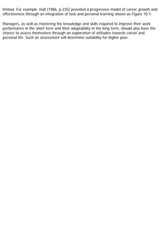 limited. For example, Hall (1986, p.235) provided a progressive model of career growth and
effectiveness through an integration of task and personal learning shown as Figure 10.1.
Managers, as well as mastering the knowledge and skills required to improve their work
performance in the short term and their adaptability in the long term, should also have the
chance to assess themselves through an exploration of attitudes towards career and
personal life. Such an assessment will determine suitability for higher posi-
 