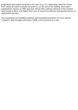 programmes and output and profit in the short term. If a relationship cannot be shown,
there will be pressure to provide the proof or cut the cost of the training. Even where
organizations espouse an HRD approach, all too often sufficient amounts of the machine
ideal remain in place, and hidden from view, to present an effective and powerful barrier to
organization learning.
The accumulation of deskilling combined with standardized products for mass markets
resulted in what Finegold and Soskice (1988, p.22) presented as a self-
 