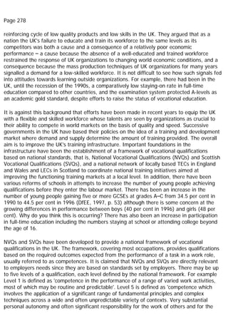 Page 278
reinforcing cycle of low quality products and low skills in the UK. They argued that as a
nation the UK's failure to educate and train its workforce to the same levels as its
competitors was both a cause and a consequence of a relatively poor economic
performance – a cause because the absence of a well-educated and trained workforce
restrained the response of UK organizations to changing world economic conditions, and a
consequence because the mass production techniques of UK organizations for many years
signalled a demand for a low-skilled workforce. It is not difficult to see how such signals fed
into attitudes towards learning outside organizations. For example, there had been in the
UK, until the recession of the 1990s, a comparatively low staying-on rate in full-time
education compared to other countries, and the examination system protected A-levels as
an academic gold standard, despite efforts to raise the status of vocational education.
It is against this background that efforts have been made in recent years to equip the UK
with a flexible and skilled workforce whose talents are seen by organizations as crucial to
their ability to compete in world markets on the basis of quality and speed. Successive
governments in the UK have based their policies on the idea of a training and development
market where demand and supply determine the amount of training provided. The overall
aim is to improve the UK's training infrastructure. Important foundations in the
infrastructure have been the establishment of a framework of vocational qualifications
based on national standards, that is, National Vocational Qualifications (NVQs) and Scottish
Vocational Qualifications (SVQs), and a national network of locally based TECs in England
and Wales and LECs in Scotland to coordinate national training initiatives aimed at
improving the functioning training markets at a local level. In addition, there have been
various reforms of schools in attempts to increase the number of young people achieving
qualifications before they enter the labour market. There has been an increase in the
number of young people gaining five or more GCSEs at grades A–C from 34.5 per cent in
1990 to 44.5 per cent in 1996 (DfEE, 1997, p. 53) although there is some concern at the
growing differences in performance between boys (40 per cent in 1996) and girls (48 per
cent). Why do you think this is occurring? There has also been an increase in participation
in full-time education including the numbers staying at school or attending college beyond
the age of 16.
NVQs and SVQs have been developed to provide a national framework of vocational
qualifications in the UK. The framework, covering most occupations, provides qualifications
based on the required outcomes expected from the performance of a task in a work role,
usually referred to as competences. It is claimed that NVQs and SVQs are directly relevant
to employers needs since they are based on standards set by employers. There may be up
to five levels of a qualification, each level defined by the national framework. For example
Level 1 is defined as 'competence in the performance of a range of varied work activities,
most of which may be routine and predictable'. Level 5 is defined as 'competence which
involves the application of a significant range of fundamental principles and complex
techniques across a wide and often unpredictable variety of contexts. Very substantial
personal autonomy and often significant responsibility for the work of others and for the
 
