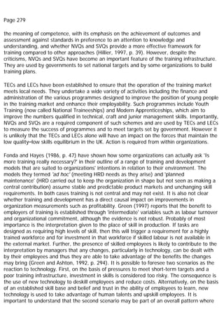 Page 279
the meaning of competence, with its emphasis on the achievement of outcomes and
assessment against standards in preference to an attention to knowledge and
understanding, and whether NVQs and SVQs provide a more effective framework for
training compared to other approaches (Hillier, 1997, p. 39). However, despite the
criticisms, NVQs and SVQs have become an important feature of the training infrastructure.
They are used by governments to set national targets and by some organizations to build
training plans.
TECs and LECs have been established to ensure that the operation of the training market
meets local needs. They undertake a wide variety of activities including the finance and
administration of the various programmes designed to improve the position of young people
in the training market and enhance their employability. Such programmes include Youth
Training (now called National Traineeships) and Modern Apprenticeships, which aim to
improve the numbers qualified in technical, craft and junior management skills. Importantly,
NVQs and SVQs are a required component of such schemes and are used by TECs and LECs
to measure the success of programmes and to meet targets set by government. However it
is unlikely that the TECs and LECs alone will have an impact on the forces that maintain the
low quality–low skills equilibrium in the UK. Action is required from within organizations.
Fonda and Hayes (1986, p. 47) have shown how some organizations can actually ask 'Is
more training really necessary?' in their outline of a range of training and development
models that are suited to organizations' intentions in relation to their environment. The
models they termed 'ad hoc' (meeting HRD needs as they arise) and 'planned
maintenance' (HRD carried out to keep the organization in shape but not seen as making a
central contribution) assume stable and predictable product markets and unchanging skill
requirements. In both cases training is not central and may not exist. It is also not clear
whether training and development has a direct causal impact on improvements in
organization measurements such as profitability. Green (1997) reports that the benefit to
employers of training is established through 'intermediate' variables such as labour turnover
and organizational commitment, although the evidence is not robust. Probably of most
importance is the interpretation given to the place of skill in production. If tasks are
designed as requiring high levels of skill, then this will trigger a requirement for a highly
trained workforce and for investment in that workforce if skilled labour is not available in
the external market. Further, the presence of skilled employees is likely to contribute to the
interpretation by managers that any changes, particularly in technology, can be dealt with
by their employees and thus they are able to take advantage of the benefits the changes
may bring (Green and Ashton, 1992, p. 294). It is possible to foresee two scenarios as the
reaction to technology. First, on the basis of pressures to meet short-term targets and a
poor training infrastructure, investment in skills is considered too risky. The consequence is
the use of new technology to deskill employees and reduce costs. Alternatively, on the basis
of an established skill base and belief and trust in the ability of employees to learn, new
technology is used to take advantage of human talents and upskill employees. It is
important to understand that the second scenario may be part of an overall pattern where
 