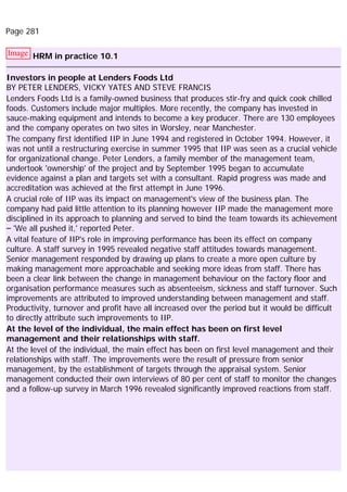 Page 281
Image HRM in practice 10.1
Investors in people at Lenders Foods Ltd
BY PETER LENDERS, VICKY YATES AND STEVE FRANCIS
Lenders Foods Ltd is a family-owned business that produces stir-fry and quick cook chilled
foods. Customers include major multiples. More recently, the company has invested in
sauce-making equipment and intends to become a key producer. There are 130 employees
and the company operates on two sites in Worsley, near Manchester.
The company first identified IIP in June 1994 and registered in October 1994. However, it
was not until a restructuring exercise in summer 1995 that IIP was seen as a crucial vehicle
for organizational change. Peter Lenders, a family member of the management team,
undertook 'ownership' of the project and by September 1995 began to accumulate
evidence against a plan and targets set with a consultant. Rapid progress was made and
accreditation was achieved at the first attempt in June 1996.
A crucial role of IIP was its impact on management's view of the business plan. The
company had paid little attention to its planning however IIP made the management more
disciplined in its approach to planning and served to bind the team towards its achievement
– 'We all pushed it,' reported Peter.
A vital feature of IIP's role in improving performance has been its effect on company
culture. A staff survey in 1995 revealed negative staff attitudes towards management.
Senior management responded by drawing up plans to create a more open culture by
making management more approachable and seeking more ideas from staff. There has
been a clear link between the change in management behaviour on the factory floor and
organisation performance measures such as absenteeism, sickness and staff turnover. Such
improvements are attributed to improved understanding between management and staff.
Productivity, turnover and profit have all increased over the period but it would be difficult
to directly attribute such improvements to IIP.
At the level of the individual, the main effect has been on first level
management and their relationships with staff.
At the level of the individual, the main effect has been on first level management and their
relationships with staff. The improvements were the result of pressure from senior
management, by the establishment of targets through the appraisal system. Senior
management conducted their own interviews of 80 per cent of staff to monitor the changes
and a follow-up survey in March 1996 revealed significantly improved reactions from staff.
 
