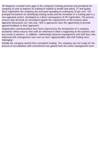 IIP diagnosis revealed some gaps in the company's training provision and prompted the
company to seek to improve its training in relation to health and safety, IT and quality.
Since registration the company has increased spending on training by 10 per cent. The
principal mechanism for identifying training needs and the formation of a training plan is a
new appraisal system, developed as a direct consequence of IIP registration. The process
ensures that all needs are developed against the requirements of the business plan.
Appraisal discussions are 'two-way', that is appraisees have the opportunity to provide
upward feedback to their appraisers.
Organisation communications have been improved by the introduction of a company
newsletter which ensures that staff are informed of what is happening in the business and
key events in advance. In addition, relationships between management and staff have also
improved with management now seen as more 'approachable' and staff feeling more
'belonging'.
Initially the company wasted their consultant funding. The company was not ready for the
process of accreditation until commitment was gained from the senior management team.
 