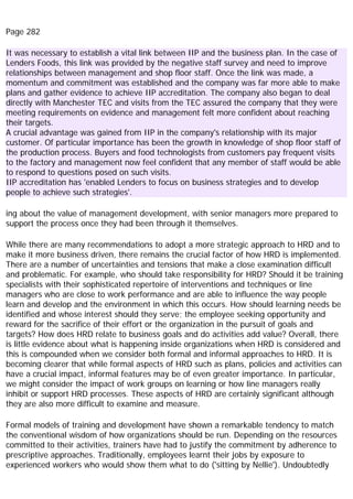 Page 282
It was necessary to establish a vital link between IIP and the business plan. In the case of
Lenders Foods, this link was provided by the negative staff survey and need to improve
relationships between management and shop floor staff. Once the link was made, a
momentum and commitment was established and the company was far more able to make
plans and gather evidence to achieve IIP accreditation. The company also began to deal
directly with Manchester TEC and visits from the TEC assured the company that they were
meeting requirements on evidence and management felt more confident about reaching
their targets.
A crucial advantage was gained from IIP in the company's relationship with its major
customer. Of particular importance has been the growth in knowledge of shop floor staff of
the production process. Buyers and food technologists from customers pay frequent visits
to the factory and management now feel confident that any member of staff would be able
to respond to questions posed on such visits.
IIP accreditation has 'enabled Lenders to focus on business strategies and to develop
people to achieve such strategies'.
ing about the value of management development, with senior managers more prepared to
support the process once they had been through it themselves.
While there are many recommendations to adopt a more strategic approach to HRD and to
make it more business driven, there remains the crucial factor of how HRD is implemented.
There are a number of uncertainties and tensions that make a close examination difficult
and problematic. For example, who should take responsibility for HRD? Should it be training
specialists with their sophisticated repertoire of interventions and techniques or line
managers who are close to work performance and are able to influence the way people
learn and develop and the environment in which this occurs. How should learning needs be
identified and whose interest should they serve; the employee seeking opportunity and
reward for the sacrifice of their effort or the organization in the pursuit of goals and
targets? How does HRD relate to business goals and do activities add value? Overall, there
is little evidence about what is happening inside organizations when HRD is considered and
this is compounded when we consider both formal and informal approaches to HRD. It is
becoming clearer that while formal aspects of HRD such as plans, policies and activities can
have a crucial impact, informal features may be of even greater importance. In particular,
we might consider the impact of work groups on learning or how line managers really
inhibit or support HRD processes. These aspects of HRD are certainly significant although
they are also more difficult to examine and measure.
Formal models of training and development have shown a remarkable tendency to match
the conventional wisdom of how organizations should be run. Depending on the resources
committed to their activities, trainers have had to justify the commitment by adherence to
prescriptive approaches. Traditionally, employees learnt their jobs by exposure to
experienced workers who would show them what to do ('sitting by Nellie'). Undoubtedly
 