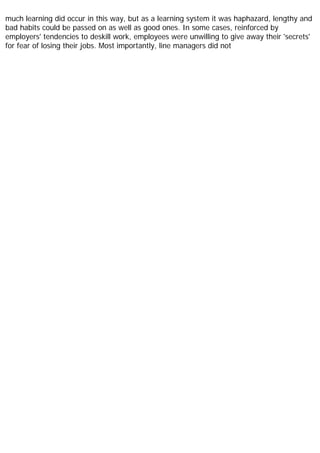 much learning did occur in this way, but as a learning system it was haphazard, lengthy and
bad habits could be passed on as well as good ones. In some cases, reinforced by
employers' tendencies to deskill work, employees were unwilling to give away their 'secrets'
for fear of losing their jobs. Most importantly, line managers did not
 