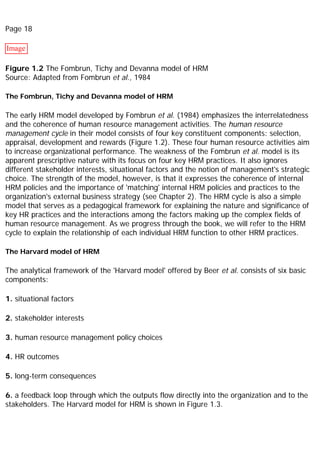 Page 18
Image
Figure 1.2 The Fombrun, Tichy and Devanna model of HRM
Source: Adapted from Fombrun et al., 1984
The Fombrun, Tichy and Devanna model of HRM
The early HRM model developed by Fombrun et al. (1984) emphasizes the interrelatedness
and the coherence of human resource management activities. The human resource
management cycle in their model consists of four key constituent components: selection,
appraisal, development and rewards (Figure 1.2). These four human resource activities aim
to increase organizational performance. The weakness of the Fombrun et al. model is its
apparent prescriptive nature with its focus on four key HRM practices. It also ignores
different stakeholder interests, situational factors and the notion of management's strategic
choice. The strength of the model, however, is that it expresses the coherence of internal
HRM policies and the importance of 'matching' internal HRM policies and practices to the
organization's external business strategy (see Chapter 2). The HRM cycle is also a simple
model that serves as a pedagogical framework for explaining the nature and significance of
key HR practices and the interactions among the factors making up the complex fields of
human resource management. As we progress through the book, we will refer to the HRM
cycle to explain the relationship of each individual HRM function to other HRM practices.
The Harvard model of HRM
The analytical framework of the 'Harvard model' offered by Beer et al. consists of six basic
components:
1. situational factors
2. stakeholder interests
3. human resource management policy choices
4. HR outcomes
5. long-term consequences
6. a feedback loop through which the outputs flow directly into the organization and to the
stakeholders. The Harvard model for HRM is shown in Figure 1.3.
 