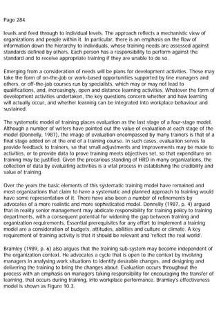 Page 284
levels and feed through to individual levels. The approach reflects a mechanistic view of
organizations and people within it. In particular, there is an emphasis on the flow of
information down the hierarchy to individuals, whose training needs are assessed against
standards defined by others. Each person has a responsibility to perform against the
standard and to receive appropriate training if they are unable to do so.
Emerging from a consideration of needs will be plans for development activities. These may
take the form of on-the-job or work-based opportunities supported by line managers and
others, or off-the-job courses run by specialists, which may or may not lead to
qualifications, and, increasingly, open and distance learning activities. Whatever the form of
development activities undertaken, the key questions concern whether and how learning
will actually occur, and whether learning can be integrated into workplace behaviour and
sustained.
The systematic model of training places evaluation as the last stage of a four-stage model.
Although a number of writers have pointed out the value of evaluation at each stage of the
model (Donnelly, 1987), the image of evaluation encompassed by many trainers is that of a
final stage added on at the end of a training course. In such cases, evaluation serves to
provide feedback to trainers, so that small adjustments and improvements may be made to
activities, or to provide data to prove training meets objectives set, so that expenditure on
training may be justified. Given the precarious standing of HRD in many organizations, the
collection of data by evaluating activities is a vital process in establishing the credibility and
value of training.
Over the years the basic elements of this systematic training model have remained and
most organizations that claim to have a systematic and planned approach to training would
have some representation of it. There have also been a number of refinements by
advocates of a more realistic and more sophisticated model. Donnelly (1987, p. 4) argued
that in reality senior management may abdicate responsibility for training policy to training
departments, with a consequent potential for widening the gap between training and
organization requirements. Essential prerequisites for any effort to implement a training
model are a consideration of budgets, attitudes, abilities and culture or climate. A key
requirement of training activity is that it should be relevant and 'reflect the real world'.
Bramley (1989, p. 6) also argues that the training sub-system may become independent of
the organization context. He advocates a cycle that is open to the context by involving
managers in analysing work situations to identify desirable changes, and designing and
delivering the training to bring the changes about. Evaluation occurs throughout the
process with an emphasis on managers taking responsibility for encouraging the transfer of
learning, that occurs during training, into workplace performance. Bramley's effectiveness
model is shown as Figure 10.3.
 