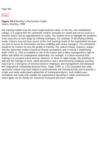 Page 285
Image
Figure 10.3 Bramley's effectiveness model
Source: Bramley, 1989
atic training models may not match organizational reality. In the first, the rehabilitative
critique, it is argued that the systematic model's concepts are sound and can be used as a
heuristic device and an approximation to reality. The models serve to highlight the problems
to be overcome at each stage by refining techniques. For example, in identifying training
needs, trainers may not have access to the 'real' learning needs of the organization because
of a lack of access to information and low credibility with senior managers. The refinement
would be for trainers to raise the profile of training. The radical critique, however, argues
that the systematic model is based on flawed assumptions and is merely a 'legitimising
myth' (1991, p. 270) to establish to role of the trainer and to allow management's right to
define skill within the employment relationship. For example, it is often assumed that
training is in everyone's best interest. However, in times of rapid change, the definition of
skill and the redesign of work, which determines and is determined by employee learning,
may lead to a divergence of interest between employees and management and unbalance
the employment relationship between them. Taylor (1991, p. 273) concluded that while
systematic models may have helped to professionalize the training activity and to provide a
simple and easily understood explanation of training procedures, such models were
incomplete and really only suitable for organizations operating in stable environments
where goals can be clearly set, outcomes measured and mere compli-
 
