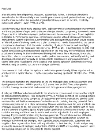Page 286
ance obtained from employees. However, according to Taylor, 'Continued adherence
towards what is still essentially a mechanistic procedure may well prevent trainers tapping
into the more nebulous but powerful organizational forces such as mission, creativity,
culture and values' (Taylor, 1991, p. 273).
Recent years have seen many organizations, especially those facing uncertain environments
and the expectation of rapid and continuous change, develop competency frameworks (see
Chapter 6) in a bid to link employee performance and business objectives. As we explained
in Chapter 8, Performance appraisal, competencies can be utilized within a performance
management system to provide a performance and development plan which would include
an identification of training needs and a plan to meet such needs. Research into the use of
competencies has found that discussion and rating of job performance and identifying
training needs are the main uses (Strebler et al., 1997, p. 25). It is interesting to note that
overall satisfaction with competencies depended on the way they were introduced and the
provision of training for those who would be required to use them. However, it was also
found that, where competencies were used in performance review, to identify training and
development needs may actually be detrimental to confidence in using competencies. It
seems that some respondents were sceptical that actions agreed in performance reviews
would actually be carried out. As one manager observed:
I am convinced that unless the system is undertaken professionally, it has negative value
and becomes a cynics' charter. It is therefore all or nothing (quoted in Strebler et al., 1997,
p. 76).
The difficulty highlights the importance of the line manager's role in the assessment and
development of others. HRM in practice 10.2 shows how an NHS Trust attempted to
combine training, development and assessment through a competency programme.
A policy of HRD has to be translated into the structures, systems and processes that might
be called a learning climate. Paul Temporal (1978, p. 93) has identified the learning climate
in an organization as being composed of subjectively perceived physical and psycho-social
variables that will fashion an employee's effectiveness in realizing learning potential. Such
variables may also act as a block to learning. Physical variables cover the jobs and tasks an
employee is asked to do, the structure within which they are set, and factors such as noise
and the amount of working space. Of particular significance is the extent to which the work
contains learning and the extent to which work can be adjusted in line with employee
learning. Psycho-social variables may be more powerful. These include norms, attitudes,
processes, systems and procedures. They appear within the relationships in which an
employee is involved, for example, with superiors, peers, subordinates, customers and
suppliers. Few organizations have paid any attention to their learning climate and yet any
attempt to implement strategies and policies of HRD and HRM are inevitably doomed unless
the learning climate can be influenced to provide support.
 
