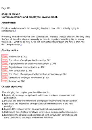 Page 299
chapter eleven
Communications and employee involvement.
John Bratton
People actually know who the managing director is now... He is actually trying to
communicate.1
Previously we had very formal joint consultations. We have stopped that too. The only thing
that's at all formal is when occasionally we have to negotiate something like an annual
wage deal... What we do now is, we get them [shop stewards] in and have a chat. We
don't keep minutes.2
Chapter outline
Image Introduction p. 300
Image The nature of employee involvement p. 301
Image A general theory of employee involvement p. 305
Image Organizational communication p. 307
Image Joint consultation p. 318
Image The effects of employee involvement on performance p. 324
Image Obstacles to employee involvement p. 324
Image Summary p. 328
Chapter objectives
After studying this chapter, you should be able to:
1. Explain why managers might want to increase employee involvement and
participation.
2. Describe the different dimensions of employee involvement and participation.
3. Appreciate the importance of organizational communications in the HRM
paradigm.
4. Explain different approaches to organizational communications.
5. Understand the effects of employee involvement on organizational outcomes.
6. Summarize the structure and operation of joint consultation committees and
some obstacles to employee involvement initiatives.
 