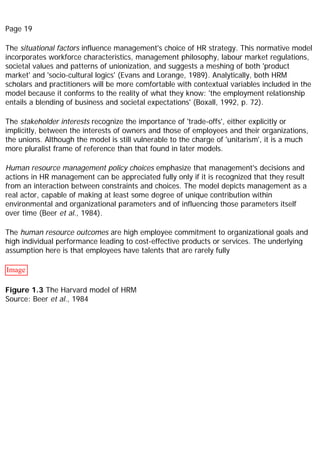 Page 19
The situational factors influence management's choice of HR strategy. This normative model
incorporates workforce characteristics, management philosophy, labour market regulations,
societal values and patterns of unionization, and suggests a meshing of both 'product
market' and 'socio-cultural logics' (Evans and Lorange, 1989). Analytically, both HRM
scholars and practitioners will be more comfortable with contextual variables included in the
model because it conforms to the reality of what they know: 'the employment relationship
entails a blending of business and societal expectations' (Boxall, 1992, p. 72).
The stakeholder interests recognize the importance of 'trade-offs', either explicitly or
implicitly, between the interests of owners and those of employees and their organizations,
the unions. Although the model is still vulnerable to the charge of 'unitarism', it is a much
more pluralist frame of reference than that found in later models.
Human resource management policy choices emphasize that management's decisions and
actions in HR management can be appreciated fully only if it is recognized that they result
from an interaction between constraints and choices. The model depicts management as a
real actor, capable of making at least some degree of unique contribution within
environmental and organizational parameters and of influencing those parameters itself
over time (Beer et al., 1984).
The human resource outcomes are high employee commitment to organizational goals and
high individual performance leading to cost-effective products or services. The underlying
assumption here is that employees have talents that are rarely fully
Image
Figure 1.3 The Harvard model of HRM
Source: Beer et al., 1984
 