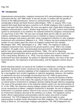 Page 300
Introduction
Organizational communication, employee involvement (EI) and participation concepts are
associated with the 'soft' HRM model. In the last decade, in tandem with the growth of
interest in the HRM phenomenon, interest in communications and EI has grown
considerably in Britain and North America (Marchington, 1995). In January 1993, it was
reported that Lloyds Bank had given a promise to its 40 000 employees that it would be
honest and open with them whether the news was good or bad. Lloyds Bank introduced an
employee communication 'charter'. Another large business, ICL (UK), used its team briefing
system to communicate to its workforce the rationale behind the company's announcement
of a pay freeze in late 1992. The two cases of Lloyds Bank and ICL (UK) are part of the
evidence confirming the substantial increase in methods to improve communications
between managers and workers and other senior management initiatives to raise employee
involvement and commitment (Millward et al., 1992). Evidence has been produced from a
number of case studies about the nature of employee involvement (for example,
Marchington 1987, 1995; Marchington et al., 1992, 1993). The majority of studies of
employee involvement have focused on the private business sector. With a few notable
exceptions, the public sector, and particularly local government, employee participation
policies have gone largely undocumented (Perkins, 1986). The call for improving
organizational communication and for greater worker involvement in work itself is not new;
it has a long history (Brannen et al., 1976). Four key features that influence workers'
involvement have been identified; the pattern of industrial relations, the views of the main
interested parties, the importance of personnel policy, and the legislative context (Guest,
1986).
British industrial relations are based on the traditions of voluntarism, centring on collective
bargaining. Voluntarism means a preference by managers, trade unions and the
government for the voluntary regulation of the employment relationship, and a preference
for a non-legalistic form of joint regulation or collective bargaining. However, the tradition
of voluntarism has been increasingly circumscribed since the 1960s by government
legislation and the decline of traditional industrial sectors, formerly the bastions of British
trade unionism. These trends reduce the capacity of trade unions to take radical initiatives
to extend workers' involvement in workplace decision making through collective bargaining.
The views of the principal actors in the industrial relations system are also determinants of
EI. In the 1990s, the consensus among employer groups and the Conservative government
can be summarized as follows; employee involvement is desirable, the aim of employee
involvement is to promote workers' interest in the success of the organization, and policies
for involvement should be directed at the workforce as a whole. The legislative context
further affects organizational communications and the nature and extent of worker
involvement. The 1975 Employment Protection Act gives limited rights to union
representatives to obtain certain information from their employers. The 1974 Health and
Safety at Work etc. Act encourages employee participation. The 1982 Employment Act
 