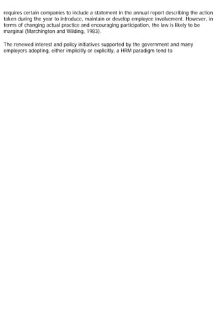 requires certain companies to include a statement in the annual report describing the action
taken during the year to introduce, maintain or develop employee involvement. However, in
terms of changing actual practice and encouraging participation, the law is likely to be
marginal (Marchington and Wilding, 1983).
The renewed interest and policy initiatives supported by the government and many
employers adopting, either implicitly or explicitly, a HRM paradigm tend to
 