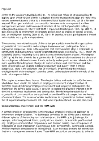 Page 301
centre on the voluntary development of El. The extent and nature of El would appear to
depend upon which version of HRM is adopted. If senior management adopt the 'hard' HRM
variant, communication is critical to a 'transformational' leadership style, but EI is far from
assured. More open and direct communication between senior management and line
managers and workers and involvement initiatives at the point of production is likely,
although not guaranteed, where 'soft' HRM is espoused (Marchington, 1995, pp. 280–1). EI
does not extend to involvement in corporate policies such as product or service strategy,
pay, or employment security (Beer et al., 1984). In practice, to date, participation is limited
to immediate work goals and operations.
There are two interrelated aspects of the contemporary debate on the HRM approach to
organizational communication and employee involvement and participation. From a
managerial perspective, there is the argument that communication plays a critical role in
constructing and maintaining a 'strong' organizational culture (Trethewey, 1997), and in the
leadership process 'leadership is to a great extent a communication process', Witherspoon
(1997, p. x). Further, there is the argument that EI fundamentally transforms the climate of
the employment relations because it leads, not only to changes in worker behaviour, but
more significantly to long-term changes in worker attitudes and commitment, and that
these in turn will result in gains in labour productivity and quality. From a critical
perspective, there is the argument that EI techniques, by promoting the individual
employee rather than employees' collective bodies, deliberately undermine the role of the
trade union representative.
This chapter examines these themes. The chapter defines and seeks to clarify the terms
which have been used in the debate on employee involvement and participation. It
therefore begins by defining 'employee involvement' and 'employee participation'; the
meaning of the term is quite elastic. It goes on to explain the growth of interest in HRM
directed at employee involvement and participation. The defining characteristics of
organizational communications are explained, as are the different perspectives on the role
of communications. The nature of worker involvement in organizational decision making,
the EI–organizational performance link, and some impediments to EI are also discussed.
Communications, involvement and the HRM cycle
A central concept of strategic HRM is the individual employee-orientated approach to
involvement and participation. The techniques developed in the 1990s span a number of
different spheres of the employment relationship and the HRM cycle; job design, for
example, self-managed work teams, quality circles; rewards, for example, profit-related
pay; employee communication programmes; and decision making. One consequence of
introducing EI in an organization is an increase in HR development, training and learning.
Another important consequence of introducing EI is an increased demand for information
that tests management communication. These HRM innovations are designed to enhance
 