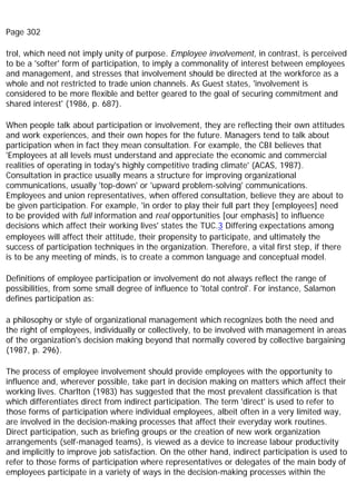 Page 302
trol, which need not imply unity of purpose. Employee involvement, in contrast, is perceived
to be a 'softer' form of participation, to imply a commonality of interest between employees
and management, and stresses that involvement should be directed at the workforce as a
whole and not restricted to trade union channels. As Guest states, 'involvement is
considered to be more flexible and better geared to the goal of securing commitment and
shared interest' (1986, p. 687).
When people talk about participation or involvement, they are reflecting their own attitudes
and work experiences, and their own hopes for the future. Managers tend to talk about
participation when in fact they mean consultation. For example, the CBI believes that
'Employees at all levels must understand and appreciate the economic and commercial
realities of operating in today's highly competitive trading climate' (ACAS, 1987).
Consultation in practice usually means a structure for improving organizational
communications, usually 'top-down' or 'upward problem-solving' communications.
Employees and union representatives, when offered consultation, believe they are about to
be given participation. For example, 'in order to play their full part they [employees] need
to be provided with full information and real opportunities [our emphasis] to influence
decisions which affect their working lives' states the TUC.3 Differing expectations among
employees will affect their attitude, their propensity to participate, and ultimately the
success of participation techniques in the organization. Therefore, a vital first step, if there
is to be any meeting of minds, is to create a common language and conceptual model.
Definitions of employee participation or involvement do not always reflect the range of
possibilities, from some small degree of influence to 'total control'. For instance, Salamon
defines participation as:
a philosophy or style of organizational management which recognizes both the need and
the right of employees, individually or collectively, to be involved with management in areas
of the organization's decision making beyond that normally covered by collective bargaining
(1987, p. 296).
The process of employee involvement should provide employees with the opportunity to
influence and, wherever possible, take part in decision making on matters which affect their
working lives. Charlton (1983) has suggested that the most prevalent classification is that
which differentiates direct from indirect participation. The term 'direct' is used to refer to
those forms of participation where individual employees, albeit often in a very limited way,
are involved in the decision-making processes that affect their everyday work routines.
Direct participation, such as briefing groups or the creation of new work organization
arrangements (self-managed teams), is viewed as a device to increase labour productivity
and implicitly to improve job satisfaction. On the other hand, indirect participation is used to
refer to those forms of participation where representatives or delegates of the main body of
employees participate in a variety of ways in the decision-making processes within the
 