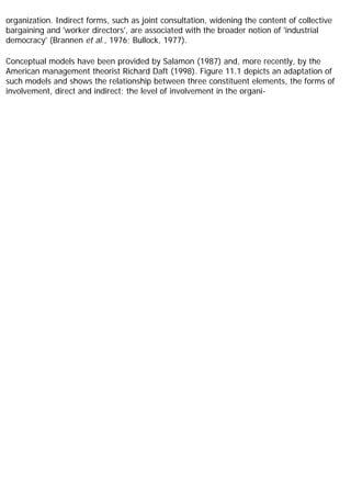 organization. Indirect forms, such as joint consultation, widening the content of collective
bargaining and 'worker directors', are associated with the broader notion of 'industrial
democracy' (Brannen et al., 1976; Bullock, 1977).
Conceptual models have been provided by Salamon (1987) and, more recently, by the
American management theorist Richard Daft (1998). Figure 11.1 depicts an adaptation of
such models and shows the relationship between three constituent elements, the forms of
involvement, direct and indirect; the level of involvement in the organi-
 