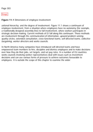 Page 303
Image
Figure 11.1 Dimensions of employee involvement
zational hierarchy; and the degree of involvement. Figure 11.1 shows a continuum of
employee involvement, from a situation where employees have no autonomy (for example,
a traditionally designed assembly line) to full involvement, where workers participate in
strategic decision making. Current methods of EI fall along this continuum. Those methods
are involvement through the communication of information, upward problem solving,
quality circles, extended consultation, cross-functional teams, self-directed teams, collective
bargaining, worker directors and works councils.
In North America many companies have introduced self-directed teams and have
empowered team members to hire, discipline and dismiss employees and to make decisions
over how they do their jobs, set targets, and set pay rates. In a number of EU countries
works councils involving worker representatives deal with issues such as investment
decisions and can use various forms of pressure to achieve outcomes favourable to
employees. It is outside the scope of this chapter to examine the wider
 