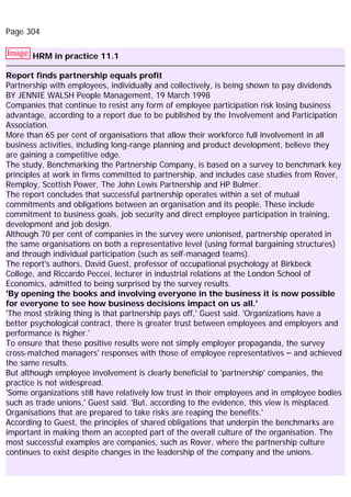 Page 304
Image HRM in practice 11.1
Report finds partnership equals profit
Partnership with employees, individually and collectively, is being shown to pay dividends
BY JENNIE WALSH People Management, 19 March 1998
Companies that continue to resist any form of employee participation risk losing business
advantage, according to a report due to be published by the Involvement and Participation
Association.
More than 65 per cent of organisations that allow their workforce full involvement in all
business activities, including long-range planning and product development, believe they
are gaining a competitive edge.
The study, Benchmarking the Partnership Company, is based on a survey to benchmark key
principles at work in firms committed to partnership, and includes case studies from Rover,
Remploy, Scottish Power, The John Lewis Partnership and HP Bulmer.
The report concludes that successful partnership operates within a set of mutual
commitments and obligations between an organisation and its people. These include
commitment to business goals, job security and direct employee participation in training,
development and job design.
Although 70 per cent of companies in the survey were unionised, partnership operated in
the same organisations on both a representative level (using formal bargaining structures)
and through individual participation (such as self-managed teams).
The report's authors, David Guest, professor of occupational psychology at Birkbeck
College, and Riccardo Peccei, lecturer in industrial relations at the London School of
Economics, admitted to being surprised by the survey results.
'By opening the books and involving everyone in the business it is now possible
for everyone to see how business decisions impact on us all.'
'The most striking thing is that partnership pays off,' Guest said. 'Organizations have a
better psychological contract, there is greater trust between employees and employers and
performance is higher.'
To ensure that these positive results were not simply employer propaganda, the survey
cross-matched managers' responses with those of employee representatives – and achieved
the same results.
But although employee involvement is clearly beneficial to 'partnership' companies, the
practice is not widespread.
'Some organizations still have relatively low trust in their employees and in employee bodies
such as trade unions,' Guest said. 'But, according to the evidence, this view is misplaced.
Organisations that are prepared to take risks are reaping the benefits.'
According to Guest, the principles of shared obligations that underpin the benchmarks are
important in making them an accepted part of the overall culture of the organisation. The
most successful examples are companies, such as Rover, where the partnership culture
continues to exist despite changes in the leadership of the company and the unions.
 