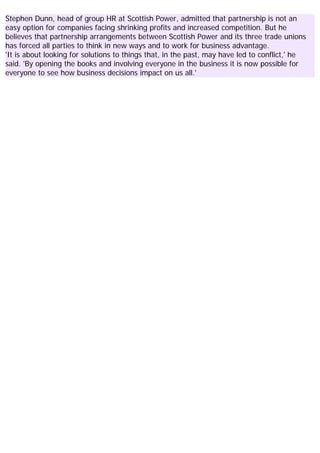 Stephen Dunn, head of group HR at Scottish Power, admitted that partnership is not an
easy option for companies facing shrinking profits and increased competition. But he
believes that partnership arrangements between Scottish Power and its three trade unions
has forced all parties to think in new ways and to work for business advantage.
'It is about looking for solutions to things that, in the past, may have led to conflict,' he
said. 'By opening the books and involving everyone in the business it is now possible for
everyone to see how business decisions impact on us all.'
 