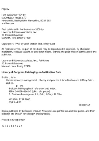 Page iv
First published 1999 by
MACMILLAN PRESS LTD
Houndmills, Basingstoke, Hampshire, RG21 6XS
and London
First published in North America 2000 by
Lawrence Erlbaum Associates, Inc.
10 Industrial Avenue
Mahwah, New Jersey 07430
Copyright © 1999 by John Bratton and Jeffrey Gold
All rights reserved. No part of this book may be reproduced in any form, by photostat,
microform, retrieval system, or any other means, without the prior written permission of the
publisher.
Lawrence Erlbaum Associates, Inc., Publishers
10 Industrial Avenue
Mahwah, New Jersey 07430
Library of Congress Cataloging-in-Publication Data
Bratton, John
Human resource management : theory and practice / John Bratton and Jeffrey Gold –
2nd ed.
p. cm.
Includes bibliographical references and index.
ISBN 0–8058–3862–7 (pbk.: alk. paper)
1. Personnel management. I. Gold, Jeffrey. II. Title.
HF 5549 .B789 2000
658.3--dc21
00-033167
Books published by Lawrence Erlbaum Associates are printed on acid-free paper, and their
bindings are chosen for strength and durability.
Printed in Great Britain
10 9 8 7 6 5 4 3 2 1
 