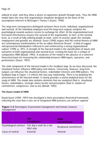 Page 20
utilized at work, and they show a desire to experience growth through work. Thus the HRM
model takes the view that organizations should be designed on the basis of the
assumptions inherent in McGregor's Theory Y (Guest, 1990).
The long-term consequences distinguish between three levels: individual, organizational
and societal. At the individual employee level the long-term outputs comprise the
psychological rewards workers receive in exchange for effort. At the organizational level
increased effectiveness ensures the survival of the organization. In turn, at the societal
level, as a result of fully utilizing people at work, some of society's goals (for example,
employment and growth) are attained. Guest (1990) argues that the central themes of HRM
are contemporary manifestations of the so-called 'American Dream': 'a kind of rugged
entrepreneurial individualism reflected in and reinforced by a strong organizational
culture' (1990, p. 391). A strength of the Harvard model is the classification of inputs and
outcomes at both organizational and societal level, creating the basis for a critique of
comparative HRM (Boxall, 1992). A weakness of the model is the absence of a coherent
theoretical basis for measuring the relationship between HRM inputs, outcomes, and
performance (Guest, 1997).
The sixth component of the Harvard model is the feedback loop. As we have discussed, the
situational factors influence HRM policy and choices. Conversely, however, long-term
outputs can influence the situational factors, stakeholder interests and HRM policies. The
feedback loop in Figure 1.3 reflects this two-way relationship. There is no doubting the
attractiveness of the Harvard model. It clearly provides a useful analytical basis for the
study of HRM. The model also contains elements that are analytical (that is, situational
factors, stakeholders, strategic choice levels) and prescriptive (that is, notions of
commitment, competence, and so on) (Boxall, 1992).
The Guest model of HRM
David Guest (1989, 1997) has developed a more prescriptive theoretical framework,
reflecting the view that a core set of integrated HRM practices can achieve superior
Figure 1.4 Stereotypes of personnel management and human resource
management
PM
compliance
HRM
commitment
Psychological contract Fair day's work for a fair
day's pay
Reciprocal commitment
Locus of control External Internal
 