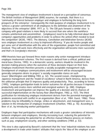 Page 306
The management view of employee involvement is based on a perception of consensus.
The British Institute of Management (BIM) assumes, for example, that there is a
'community of interest between employer and employee in furthering the long term
prospects of the enterprise'. Consequently the main purpose of employee involvement is to
'achieve a greater commitment of all employees to the definition and attainment of the
objectives of the enterprise' (BIM, 1977, p. 1). The CBI puts forward a similar view; 'a
company with good relations is more likely to succeed than one where the workforce
remains uninformed and uncommitted... [employees] need to be fully informed about their
company's opportunities and problems in order to achieve the united effort needed to beat
the competition' (ACAS, 1987). The Advisory, Conciliation and Arbitration Service (ACAS)
sees employee involvement as a key to improved efficiency; 'if you do involve people and
get some sort of identification with the aims of the organization, people feel committed and
involved. They will work more effectively and the organization will become more successful
and that's in everybody's interests.'
HRM theorists have put forward three main reasons why senior management introduce
employee involvement schemes. The first reason is derived from a ethical, political and
moral base (Verma, 1995). In a democratic society, workers should be involved in the
decision-making process when the outcomes of those decisions impact on their lives.
Employee involvement therefore presents a socially acceptable management style.
Development of employee communications and involvement will be encouraged because
generally companies desire to project 'a socially responsible stance on such
issues' (Marchington and Wilding 1983, p. 32). The second reason, championed by
Japanese management and the 'model of excellence' school in North America, derives from
the utilitarian principle that EI improves quality and productivity. Thus, according to Verma
(1995), 'employee participation leads to better outcomes for all parties because it improves
productivity and creates more satisfied and energized workers' (p. 288). Employee
involvement and participation can improve the quality of a decision and its chances of
successful implementation on the factory floor (Marchington, 1982, p. 157). The third
justification for introducing employee involvement derives from the perennial managerial
problems associated with conflict in an organization (Beer et al., 1984; Guest, 1986). These
problems may be inflexibility to change, strikes or absenteeism, and management sees a
solution in the introduction of employee involvement (Charlton, 1983, p. 76). According to
Beer et al., by introducing worker participation:
Employers hope that participative mechanisms will create a greater coincidence of interests
between employers and employees, thereby increasing trust, reducing the potential for
conflict, and increasing the potential for an effective mutual influence process on matters
such as pay, employment security, and other working conditions (1984, p. 53).
This view is also captured by Bassett's statement that the 'new' industrial relations has seen
a development in trade union leaders' attitudes that rejects the 'idea of the employer as an
 