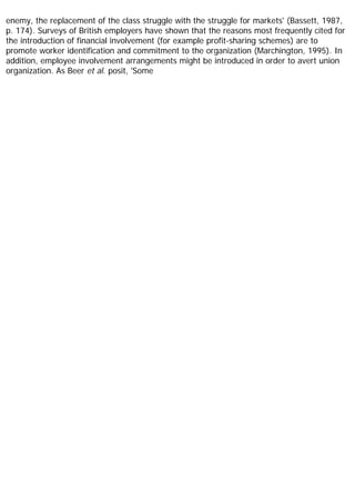 enemy, the replacement of the class struggle with the struggle for markets' (Bassett, 1987,
p. 174). Surveys of British employers have shown that the reasons most frequently cited for
the introduction of financial involvement (for example profit-sharing schemes) are to
promote worker identification and commitment to the organization (Marchington, 1995). In
addition, employee involvement arrangements might be introduced in order to avert union
organization. As Beer et al. posit, 'Some
 