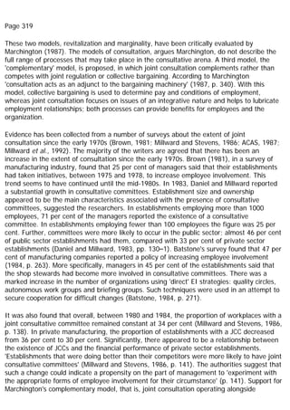 Page 319
These two models, revitalization and marginality, have been critically evaluated by
Marchington (1987). The models of consultation, argues Marchington, do not describe the
full range of processes that may take place in the consultative arena. A third model, the
'complementary' model, is proposed, in which joint consultation complements rather than
competes with joint regulation or collective bargaining. According to Marchington
'consultation acts as an adjunct to the bargaining machinery' (1987, p. 340). With this
model, collective bargaining is used to determine pay and conditions of employment,
whereas joint consultation focuses on issues of an integrative nature and helps to lubricate
employment relationships; both processes can provide benefits for employees and the
organization.
Evidence has been collected from a number of surveys about the extent of joint
consultation since the early 1970s (Brown, 1981; Millward and Stevens, 1986; ACAS, 1987;
Millward et al., 1992). The majority of the writers are agreed that there has been an
increase in the extent of consultation since the early 1970s. Brown (1981), in a survey of
manufacturing industry, found that 25 per cent of managers said that their establishments
had taken initiatives, between 1975 and 1978, to increase employee involvement. This
trend seems to have continued until the mid-1980s. In 1983, Daniel and Millward reported
a substantial growth in consultative committees. Establishment size and ownership
appeared to be the main characteristics associated with the presence of consultative
committees, suggested the researchers. In establishments employing more than 1000
employees, 71 per cent of the managers reported the existence of a consultative
committee. In establishments employing fewer than 100 employees the figure was 25 per
cent. Further, committees were more likely to occur in the public sector; almost 46 per cent
of public sector establishments had them, compared with 33 per cent of private sector
establishments (Daniel and Millward, 1983, pp. 130–1). Batstone's survey found that 47 per
cent of manufacturing companies reported a policy of increasing employee involvement
(1984, p. 263). More specifically, managers in 45 per cent of the establishments said that
the shop stewards had become more involved in consultative committees. There was a
marked increase in the number of organizations using 'direct' EI strategies: quality circles,
autonomous work groups and briefing groups. Such techniques were used in an attempt to
secure cooperation for difficult changes (Batstone, 1984, p. 271).
It was also found that overall, between 1980 and 1984, the proportion of workplaces with a
joint consultative committee remained constant at 34 per cent (Millward and Stevens, 1986,
p. 138). In private manufacturing, the proportion of establishments with a JCC decreased
from 36 per cent to 30 per cent. Significantly, there appeared to be a relationship between
the existence of JCCs and the financial performance of private sector establishments.
'Establishments that were doing better than their competitors were more likely to have joint
consultative committees' (Millward and Stevens, 1986, p. 141). The authorities suggest that
such a change could indicate a propensity on the part of management to 'experiment with
the appropriate forms of employee involvement for their circumstance' (p. 141). Support for
Marchington's complementary model, that is, joint consultation operating alongside
 