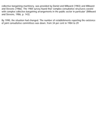 collective bargaining machinery, was provided by Daniel and Millward (1983) and Millward
and Stevens (1986). The 1984 survey found that 'complex consultative structures coexist
with complex collective bargaining arrangements in the public sector in particular' (Millward
and Stevens, 1986, p. 143).
By 1990, the situation had changed. The number of establishments reporting the existence
of joint consultative committees was down, from 34 per cent in 1984 to 29
 