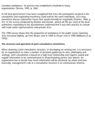 Canadian workplaces, 'its practice has established a foothold in many
organizations' (Verma, 1995, p. 286).
In UK local government it has been recognized that since the participants involved in the
consultative and negotiating machinery could well be the same individuals, JCCs may
sometimes discuss substantive issues that would normally be negotiable (Perkins, 1986, p.
41). In the survey conducted by Bratton and Sinclair, almost all (95 per cent) of the local
authorities responding to the questionnaire confirmed that it was their practice to consult
with trade union representatives and provide JCCs.
The 1990 survey shows that the proportion of workplaces in the public sector reporting
JCCs increased slightly, up from 48 per cent in 1984 to 49 per cent in 1990 (Millward et al.,
1992).
The structure and operation of joint consultative committees.
When choosing a joint consultative structure, or developing an existing one, it is necessary
for an organization to make a number of decisions guided by its aims, philosophy and
strategy. Joint consultation is based on a high-trust relationship and requires sound and
regular information to be communicated to all participating parties (see above). An
organization has to decide how much information will be disclosed, by whom and how.
Generally, management's role in a consultative structure is to communicate informa-
 