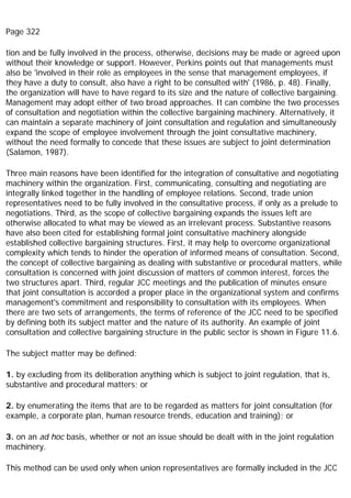Page 322
tion and be fully involved in the process, otherwise, decisions may be made or agreed upon
without their knowledge or support. However, Perkins points out that managements must
also be 'involved in their role as employees in the sense that management employees, if
they have a duty to consult, also have a right to be consulted with' (1986, p. 48). Finally,
the organization will have to have regard to its size and the nature of collective bargaining.
Management may adopt either of two broad approaches. It can combine the two processes
of consultation and negotiation within the collective bargaining machinery. Alternatively, it
can maintain a separate machinery of joint consultation and regulation and simultaneously
expand the scope of employee involvement through the joint consultative machinery,
without the need formally to concede that these issues are subject to joint determination
(Salamon, 1987).
Three main reasons have been identified for the integration of consultative and negotiating
machinery within the organization. First, communicating, consulting and negotiating are
integrally linked together in the handling of employee relations. Second, trade union
representatives need to be fully involved in the consultative process, if only as a prelude to
negotiations. Third, as the scope of collective bargaining expands the issues left are
otherwise allocated to what may be viewed as an irrelevant process. Substantive reasons
have also been cited for establishing formal joint consultative machinery alongside
established collective bargaining structures. First, it may help to overcome organizational
complexity which tends to hinder the operation of informed means of consultation. Second,
the concept of collective bargaining as dealing with substantive or procedural matters, while
consultation is concerned with joint discussion of matters of common interest, forces the
two structures apart. Third, regular JCC meetings and the publication of minutes ensure
that joint consultation is accorded a proper place in the organizational system and confirms
management's commitment and responsibility to consultation with its employees. When
there are two sets of arrangements, the terms of reference of the JCC need to be specified
by defining both its subject matter and the nature of its authority. An example of joint
consultation and collective bargaining structure in the public sector is shown in Figure 11.6.
The subject matter may be defined:
1. by excluding from its deliberation anything which is subject to joint regulation, that is,
substantive and procedural matters; or
2. by enumerating the items that are to be regarded as matters for joint consultation (for
example, a corporate plan, human resource trends, education and training); or
3. on an ad hoc basis, whether or not an issue should be dealt with in the joint regulation
machinery.
This method can be used only when union representatives are formally included in the JCC
 
