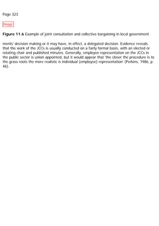 Page 323
Image
Figure 11.6 Example of joint consultation and collective bargaining in local government
ments' decision making or it may have, in effect, a delegated decision. Evidence reveals
that the work of the JCCs is usually conducted on a fairly formal basis, with an elected or
rotating chair and published minutes. Generally, employee representation on the JCCs in
the public sector is union appointed, but it would appear that 'the closer the procedure is to
the grass roots the more realistic is individual (employee) representation' (Perkins, 1986, p.
46).
 