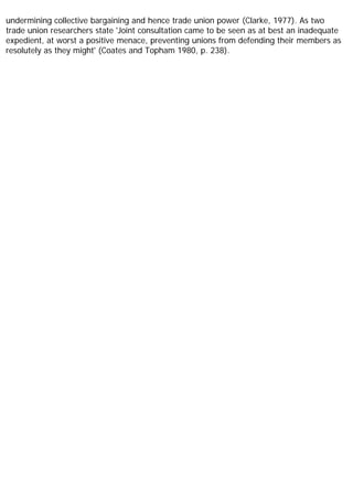 undermining collective bargaining and hence trade union power (Clarke, 1977). As two
trade union researchers state 'Joint consultation came to be seen as at best an inadequate
expedient, at worst a positive menace, preventing unions from defending their members as
resolutely as they might' (Coates and Topham 1980, p. 238).
 