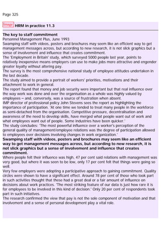 Page 325
Image HRM in practice 11.3
The key to staff commitment
Personnel Management Plus, June 1993
Swamping staff with videos, posters and brochures may seem like an efficient way to get
management messages across, but according to new research, it is not slick graphics but a
sense of involvement and influence that creates commitment.
The 'Employment in Britain' study, which surveyed 5000 people last year, points to
relatively inexpensive means employers can use to make jobs more attractive and engender
greater loyalty without altering pay.
The survey is the most comprehensive national study of employee attitudes undertaken in
the last decade.
The study aimed to provide a portrait of workers' priorities, motivations and their
attachment to work in general.
The report found that money and job security were important but that real influence over
the way work was done and over the organisation as a whole was highly valued by
employees – and, conversely, was a source of frustration when absent.
IMP director of professional policy John Stevens sees the report as highlighting the
importance of participation. 'At one time we tended to treat many people in the workforce
as semi-detached from the organisation. Competitive pressure, decentralisation and
awareness of the need to develop skills, have merged what people want out of work and
what employees want out of people. Some industries have been quicker.'
The study concludes: 'The most powerful influence over a worker's perception of the
general quality of management/employee relations was the degree of participation allowed
to employees over decisions involving changes in work organization.'
Swamping staff with videos, posters and brochures may seem like an efficient
way to get management messages across, but according to new research, it is
not slick graphics but a sense of involvement and influence that creates
commitment.
Where people felt their influence was high, 47 per cent said relations with management was
very good, but where it was seen to be low, only 17 per cent felt that things were going so
well.
Very few employers were adopting a participative approach to gaining commitment. Quality
circles were shown to have a significant effect. Around 78 per cent of those who took part
in such activities thought that these had a great deal or a fair amount of influence on
decisions about work practices. 'The most striking feature of our data is just how rare it is
for employees to be involved in this kind of decision.' Only 20 per cent of respondents took
part in such initiatives.
The research confirmed the view that pay is not the sole component of motivation and that
involvement and a sense of personal development play a vital role.
 