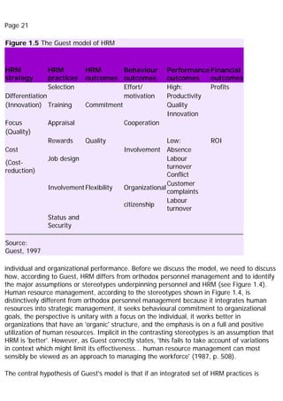 Page 21
Figure 1.5 The Guest model of HRM
HRM
strategy
HRM
practices
HRM
outcomes
Behaviour
outcomes
Performance
outcomes
Financial
outcomes
Selection Effort/ High: Profits
Differentiation motivation Productivity
(Innovation) Training Commitment Quality
Innovation
Focus Appraisal Cooperation
(Quality)
Rewards Quality Low: ROI
Cost Involvement Absence
(Cost-
reduction)
Job design Labour
turnover
Conflict
InvolvementFlexibility Organizational
Customer
complaints
citizenship
Labour
turnover
Status and
Security
Source:
Guest, 1997
individual and organizational performance. Before we discuss the model, we need to discuss
how, according to Guest, HRM differs from orthodox personnel management and to identify
the major assumptions or stereotypes underpinning personnel and HRM (see Figure 1.4).
Human resource management, according to the stereotypes shown in Figure 1.4, is
distinctively different from orthodox personnel management because it integrates human
resources into strategic management, it seeks behavioural commitment to organizational
goals, the perspective is unitary with a focus on the individual, it works better in
organizations that have an 'organic' structure, and the emphasis is on a full and positive
utilization of human resources. Implicit in the contrasting stereotypes is an assumption that
HRM is 'better'. However, as Guest correctly states, 'this fails to take account of variations
in context which might limit its effectiveness... human resource management can most
sensibly be viewed as an approach to managing the workforce' (1987, p. 508).
The central hypothesis of Guest's model is that if an integrated set of HRM practices is
 