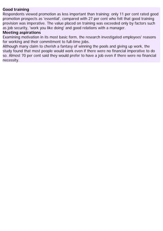 Good training
Respondents viewed promotion as less important than training: only 11 per cent rated good
promotion prospects as 'essential', compared with 27 per cent who felt that good training
provision was imperative. The value placed on training was exceeded only by factors such
as job security, 'work you like doing' and good relations with a manager.
Meeting aspirations
Examining motivation in its most basic form, the research investigated employees' reasons
for working and their commitment to full-time jobs.
Although many claim to cherish a fantasy of winning the pools and giving up work, the
study found that most people would work even if there were no financial imperative to do
so. Almost 70 per cent said they would prefer to have a job even if there were no financial
necessity.
 