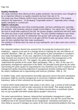 Page 326
Quality standards
The study examined what influenced their quality standards. Pay incentives were thought to
be an important influence on quality standards by fewer than one in 10.
The study says these findings confirm many current personnel practices. 'This analysis
reinforces the importance... of developing "responsible workers"', especially where raising
quality standards is a central aim.
Highest-rated jobs
The most satisfying jobs were those involving people, and least satisfying were assembly-
line positions. Jobs involving caring for people scored highest. The report says: 'The higher
the level of social skills required by the job, the greater people's satisfaction with their work.'
The other key factor in job satisfaction was age. The least satisfied employees were those
between 25 and 34, but after 35 satisfaction was greater with each age group. Women
were slightly more satisfied than men at all ages until the 55-plus age group, where women
were far more satisfied than their male counterparts.
The workforce of Britain does not want an easy working life, but it does want more control
over that life.
One industrial relations theorist has asserted that 'increasing the involvement only of
employees... appears to be part of a strategy aimed at reducing the role and influence of
stewards' (Batstone, 1984, pp. 264–5). This perception of joint consultation is revealed in
case study investigations. In one case, objections to the joint consultative structure from
shop stewards were based on the investment and significance that management at the
company attributed to the JCC. This support, the union representatives argued,
'undermined the position of the union' (Bate and Murphy, 1981, p. 395). In the case of a
participative management experiment in the DHSS, the principal reason given by the union
representing the junior grades for boycotting the new machinery was that it resulted in non-
management grades becoming implicated in management decision making and it 'blurred'
the union's traditional role in representing staff interests (Charlton, 1983, p. 74).
In another study, union representatives forcefully expressed concern that joint consultative
procedures might be used by management to circumvent traditional collective bargaining
machinery. Some of their comments on this point are interesting:
A system which would undermine trade unions is one where, say, a section of staff actually
nominated a member of staff to make comments on their behalf. That would clearly be
parallel with the steward's role... Some sort of Works Council where a sweetheart system
was set up in parallel and which would address people's concerns.8
The union representatives, however, believed that 'participative management is good
management' and supported greater workforce involvement, but with the caveat that the
traditional role of the steward should not be marginalized. Consultative procedures are
more likely to succeed if managers are aware of the fears and potential problems that may
 