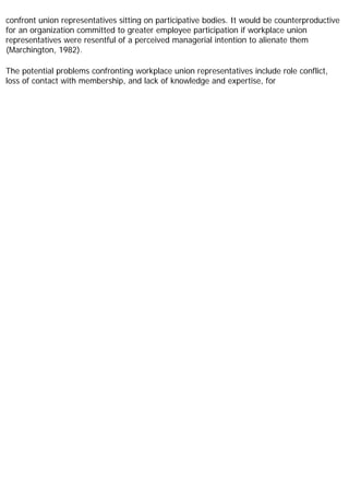 confront union representatives sitting on participative bodies. It would be counterproductive
for an organization committed to greater employee participation if workplace union
representatives were resentful of a perceived managerial intention to alienate them
(Marchington, 1982).
The potential problems confronting workplace union representatives include role conflict,
loss of contact with membership, and lack of knowledge and expertise, for
 