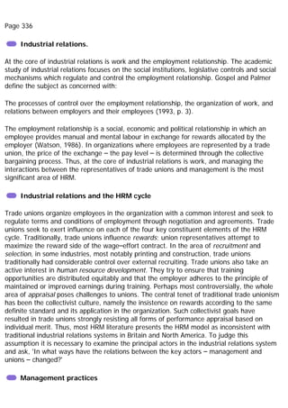 Page 336
Industrial relations.
At the core of industrial relations is work and the employment relationship. The academic
study of industrial relations focuses on the social institutions, legislative controls and social
mechanisms which regulate and control the employment relationship. Gospel and Palmer
define the subject as concerned with:
The processes of control over the employment relationship, the organization of work, and
relations between employers and their employees (1993, p. 3).
The employment relationship is a social, economic and political relationship in which an
employee provides manual and mental labour in exchange for rewards allocated by the
employer (Watson, 1986). In organizations where employees are represented by a trade
union, the price of the exchange – the pay level – is determined through the collective
bargaining process. Thus, at the core of industrial relations is work, and managing the
interactions between the representatives of trade unions and management is the most
significant area of HRM.
Industrial relations and the HRM cycle
Trade unions organize employees in the organization with a common interest and seek to
regulate terms and conditions of employment through negotiation and agreements. Trade
unions seek to exert influence on each of the four key constituent elements of the HRM
cycle. Traditionally, trade unions influence rewards; union representatives attempt to
maximize the reward side of the wage–effort contract. In the area of recruitment and
selection, in some industries, most notably printing and construction, trade unions
traditionally had considerable control over external recruiting. Trade unions also take an
active interest in human resource development. They try to ensure that training
opportunities are distributed equitably and that the employer adheres to the principle of
maintained or improved earnings during training. Perhaps most controversially, the whole
area of appraisal poses challenges to unions. The central tenet of traditional trade unionism
has been the collectivist culture, namely the insistence on rewards according to the same
definite standard and its application in the organization. Such collectivist goals have
resulted in trade unions strongly resisting all forms of performance appraisal based on
individual merit. Thus, most HRM literature presents the HRM model as inconsistent with
traditional industrial relations systems in Britain and North America. To judge this
assumption it is necessary to examine the principal actors in the industrial relations system
and ask, 'In what ways have the relations between the key actors – management and
unions – changed?'
Management practices
 