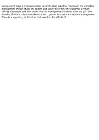 Management plays a predominant role in constructing industrial relations in the workplace;
management choices shape the options and largely determine the outcomes (Hyman,
1997a). Employees and their unions react to management initiatives. Over the past two
decades, British scholars have shown a much greater interest in the study of management.
There is a large body of literature that examines the effects of
 