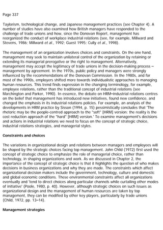 Page 337
Taylorism, technological change, and Japanese management practices (see Chapter 4). A
number of studies have also examined how British managers have responded to the
challenge of trade unions and how, since the Donovan Report, management has
reorganized the conduct of workplace industrial relations (see, for example, Millward and
Stevens, 1986; Millward et al., 1992; Guest 1995; Cully et al., 1998).
The management of an organization involves choices and constraints. On the one hand,
management may seek to maintain unilateral control of the organization by retaining or
extending its managerial prerogative or the right to management. Alternatively,
management may accept the legitimacy of trade unions in the decision-making process –
management by agreement. In the 1970s, public policy and managers were strongly
influenced by the recommendations of the Donovan Commission. In the 1980s, and for
most of the 1990s, employers shifted more towards individualistic approaches to managing
human resources. This trend finds expression in the changing terminology, for example,
employee relations, rather than the traditional concept of industrial relations (see
Marchington and Parker, 1990). In essence, the debate on HRM–industrial relations centres
on the belief that management has introduced new initiatives, found new confidence, and
changed the emphasis in its industrial relations policies. For example, an analysis of the
developments in HRM practice by Sisson (1994, p. 15) pessimistically concludes that 'The
rhetoric may be the people-centred approach to the "soft" [HRM] version: the reality is the
cost reduction approach of the "hard" [HRM] version.' To examine management's decisions
and actions in industrial relations we need to focus on the concept of strategic choice,
industrial relations strategies, and managerial styles.
Constraints and choices
The variations in organizational design and relations between managers and employees will
be shaped by the strategic choices facing top management. John Child (1972) first used the
concept of strategic choice to emphasize the role of managerial choice, rather than
technology, in shaping organizations and work. As we discussed in Chapter 2, the
importance of the concept of strategic choice is that it highlights the question of who makes
decisions in business organizations and why they are made. The constraints which affect
organizational decision makers include the government, technology, culture and domestic
and global economic conditions. These environmental constraints affect all organizations
eventually and 'tend to direct choices along particular channels while curtailing other modes
of initiative' (Poole, 1980, p. 40). However, although strategic choices on such issues as
organizational design and the management of human resources are taken by top
management, they can be modified by other key players, particularly by trade unions
(Child, 1972, pp. 13–14).
Management strategies
 
